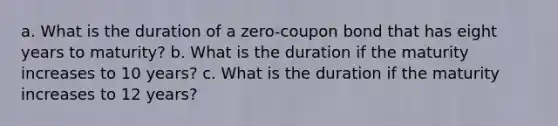 a. What is the duration of a zero-coupon bond that has eight years to maturity? b. What is the duration if the maturity increases to 10 years? c. What is the duration if the maturity increases to 12 years?