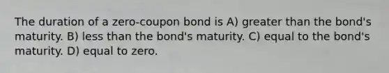 The duration of a zero-coupon bond is A) greater than the bond's maturity. B) less than the bond's maturity. C) equal to the bond's maturity. D) equal to zero.