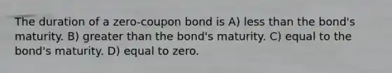 The duration of a zero-coupon bond is A) less than the bond's maturity. B) greater than the bond's maturity. C) equal to the bond's maturity. D) equal to zero.