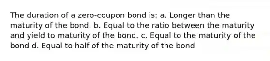 The duration of a zero-coupon bond is: a. Longer than the maturity of the bond. b. Equal to the ratio between the maturity and yield to maturity of the bond. c. Equal to the maturity of the bond d. Equal to half of the maturity of the bond