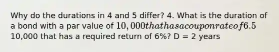 Why do the durations in 4 and 5 differ? 4. What is the duration of a bond with a par value of 10,000 that has a coupon rate of 6.5% annually and a maturity of 2 years? Assume the required rate of return is 6%. D = 1.94 5. What is the duration of a 2yr zero coupon bond with a par value of10,000 that has a required return of 6%? D = 2 years