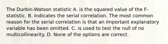 The Durbin-Watson statistic A. is the squared value of the F-statistic. B. Indicates the serial correlation. The most common reason for the serial correlation is that an important explanatory variable has been omitted. C. is used to test the null of no multicollinearity. D. None of the options are correct.