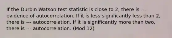 If the Durbin-Watson test statistic is close to 2, there is --- evidence of autocorrelation. If it is less significantly less than 2, there is --- autocorrelation. If it is significantly more than two, there is --- autocorrelation. (Mod 12)