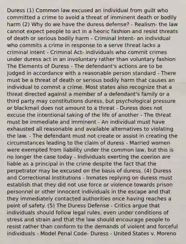 Duress (1) Common law excused an individual from guilt who committed a crime to avoid a threat of imminent death or bodily harm (2) Why do we have the duress defense? - Realism- the law cannot expect people to act in a heoric fashion and resist threats of death or serious bodily harm - Criminal Intent- an individual who commits a crime in response to a serve threat lacks a criminal intent - Criminal Act- individuals who commit crimes under duress act in an involuntary rather than voluntary fashion The Elements of Duress - The defendant's actions are to be judged in accordance with a reasonable person standard - There must be a threat of death or serious bodily harm that causes an individual to commit a crime. Most states also recognize that a threat directed against a member of a defendant's family or a third party may constitutions duress, but psychological pressure or blackmail does not amount to a threat - Duress does not excuse the intentional taking of the life of another - The threat must be immediate and imminent - An individual must have exhausted all reasonable and available alternatives to violating the law. - The defendant must not create or assist in creating the circumstances leading to the claim of duress - Married women were exempted from liability under the common law, but this is no longer the case today - Individuals exerting the coerion are liable as a principal in the crime despite the fact that the perpetrator may be excused on the basis of duress. (4) Duress and Correctional Institutions - Inmates replying on duress must establish that they did not use force or violence towards prison personnel or other innocent individuals in the escape and that they immediately contacted authorities once having reaches a point of safety. (5) The Duress Defense - Critics argue that individuals should follow legal rules, even under conditions of stress and strain and that the law should encourage people to resist rather than conform to the demands of violent and forceful individuals - Model Penal Code- Duress - United States v. Moreno