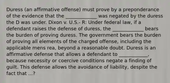 Duress (an affirmative offense) must prove by a preponderance of the evidence that the _____________ was negated by the duress the D was under. Dixon v. U.S.- R: Under federal law, if a defendant raises the defense of duress, the _____________ bears the burden of proving duress. The government bears the burden of proving all elements of the charged offense, including the applicable <a href='https://www.questionai.com/knowledge/kd5Z8s0bG3-mens-rea' class='anchor-knowledge'>mens rea</a>, beyond a reasonable doubt. Duress is an affirmative defense that allows a defendant to ____________, because necessity or coercive conditions negate a finding of guilt. This defense allows the avoidance of liability, despite the fact that ...?