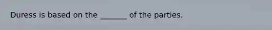 Duress is based on the _______ of the parties.