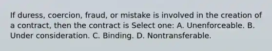 If duress, coercion, fraud, or mistake is involved in the creation of a contract, then the contract is Select one: A. Unenforceable. B. Under consideration. C. Binding. D. Nontransferable.