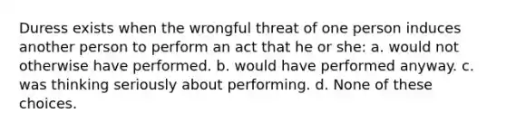 Duress exists when the wrongful threat of one person induces another person to perform an act that he or she: a. would not otherwise have performed. b. would have performed anyway. c. was thinking seriously about performing. d. None of these choices.