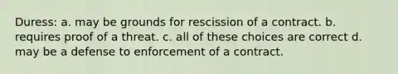 Duress: a. may be grounds for rescission of a contract. b. requires proof of a threat. c. all of these choices are correct d. may be a defense to enforcement of a contract.