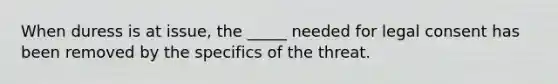 When duress is at issue, the _____ needed for legal consent has been removed by the specifics of the threat.