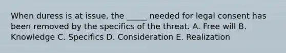 When duress is at issue, the _____ needed for legal consent has been removed by the specifics of the threat. A. Free will B. Knowledge C. Specifics D. Consideration E. Realization