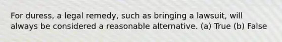 For duress, a legal remedy, such as bringing a lawsuit, will always be considered a reasonable alternative. (a) True (b) False