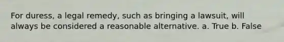 For duress, a legal remedy, such as bringing a lawsuit, will always be considered a reasonable alternative. a. True b. False