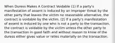 When Duress Makes A Contract Voidable (1) If a party's manifestation of assent is induced by an improper threat by the other party that leaves the victim no reasonable alternative, the contract is voidable by the victim. (2) If a party's manifestation of assent is induced by one who is not a party to the transaction, the contract is voidable by the victim unless the other party to the transaction in good faith and without reason to know of the duress either gives value or relies materially on the transaction.