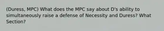 (Duress, MPC) What does the MPC say about D's ability to simultaneously raise a defense of Necessity and Duress? What Section?