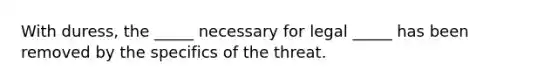 With duress, the _____ necessary for legal _____ has been removed by the specifics of the threat.