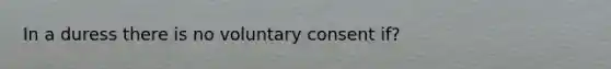 In a duress there is no voluntary consent if?