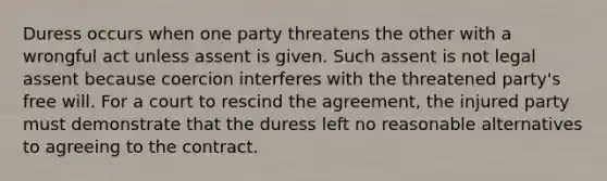 Duress occurs when one party threatens the other with a wrongful act unless assent is given. Such assent is not legal assent because coercion interferes with the threatened party's free will. For a court to rescind the agreement, the injured party must demonstrate that the duress left no reasonable alternatives to agreeing to the contract.