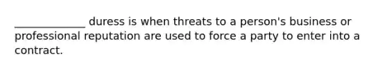 _____________ duress is when threats to a person's business or professional reputation are used to force a party to enter into a contract.