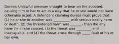 Duress: Unlawful pressure brought to bear on the accused, causing him or her to act in a way that he or she would not have otherwise acted. A defendant claiming duress must prove that: (1) he or she or another was __________ with serious bodily harm or death, (2) the threatened harm was _______- than the any harm he or she caused, (3) the threat was _________ and inescapable, and (4) the threat arose through _____ fault of his or her own.