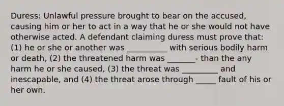 Duress: Unlawful pressure brought to bear on the accused, causing him or her to act in a way that he or she would not have otherwise acted. A defendant claiming duress must prove that: (1) he or she or another was __________ with serious bodily harm or death, (2) the threatened harm was _______- than the any harm he or she caused, (3) the threat was _________ and inescapable, and (4) the threat arose through _____ fault of his or her own.