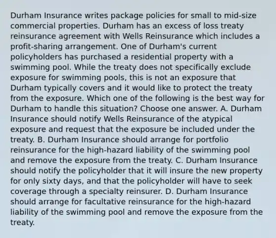 Durham Insurance writes package policies for small to mid-size commercial properties. Durham has an excess of loss treaty reinsurance agreement with Wells Reinsurance which includes a profit-sharing arrangement. One of Durham's current policyholders has purchased a residential property with a swimming pool. While the treaty does not specifically exclude exposure for swimming pools, this is not an exposure that Durham typically covers and it would like to protect the treaty from the exposure. Which one of the following is the best way for Durham to handle this situation? Choose one answer. A. Durham Insurance should notify Wells Reinsurance of the atypical exposure and request that the exposure be included under the treaty. B. Durham Insurance should arrange for portfolio reinsurance for the high-hazard liability of the swimming pool and remove the exposure from the treaty. C. Durham Insurance should notify the policyholder that it will insure the new property for only sixty days, and that the policyholder will have to seek coverage through a specialty reinsurer. D. Durham Insurance should arrange for facultative reinsurance for the high-hazard liability of the swimming pool and remove the exposure from the treaty.