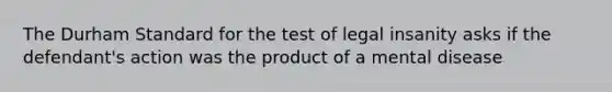 The Durham Standard for the test of legal insanity asks if the defendant's action was the product of a mental disease