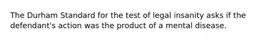 The Durham Standard for the test of legal insanity asks if the defendant's action was the product of a mental disease.