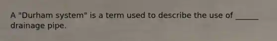 A "Durham system" is a term used to describe the use of ______ drainage pipe.