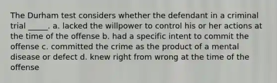 The Durham test considers whether the defendant in a criminal trial _____. a. lacked the willpower to control his or her actions at the time of the offense b. had a specific intent to commit the offense c. committed the crime as the product of a mental disease or defect d. knew right from wrong at the time of the offense