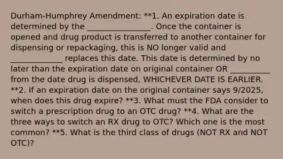 Durham-Humphrey Amendment: **1. An expiration date is determined by the ________________. Once the container is opened and drug product is transferred to another container for dispensing or repackaging, this is NO longer valid and _____________ replaces this date. This date is determined by no later than the expiration date on original container OR __________ from the date drug is dispensed, WHICHEVER DATE IS EARLIER. **2. If an expiration date on the original container says 9/2025, when does this drug expire? **3. What must the FDA consider to switch a prescription drug to an OTC drug? **4. What are the three ways to switch an RX drug to OTC? Which one is the most common? **5. What is the third class of drugs (NOT RX and NOT OTC)?