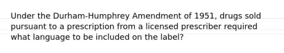 Under the Durham-Humphrey Amendment of 1951, drugs sold pursuant to a prescription from a licensed prescriber required what language to be included on the label?