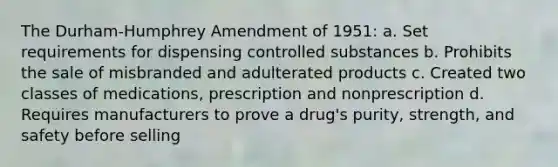 The Durham-Humphrey Amendment of 1951: a. Set requirements for dispensing controlled substances b. Prohibits the sale of misbranded and adulterated products c. Created two classes of medications, prescription and nonprescription d. Requires manufacturers to prove a drug's purity, strength, and safety before selling