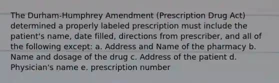 The Durham-Humphrey Amendment (Prescription Drug Act) determined a properly labeled prescription must include the patient's name, date filled, directions from prescriber, and all of the following except: a. Address and Name of the pharmacy b. Name and dosage of the drug c. Address of the patient d. Physician's name e. prescription number