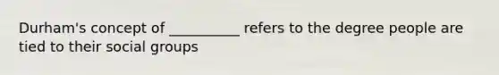 Durham's concept of __________ refers to the degree people are tied to their social groups