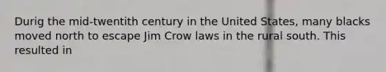 Durig the mid-twentith century in the United States, many blacks moved north to escape Jim Crow laws in the rural south. This resulted in