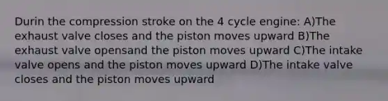 Durin the compression stroke on the 4 cycle engine: A)The exhaust valve closes and the piston moves upward B)The exhaust valve opensand the piston moves upward C)The intake valve opens and the piston moves upward D)The intake valve closes and the piston moves upward