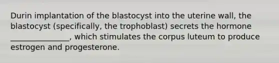 Durin implantation of the blastocyst into the uterine wall, the blastocyst (specifically, the trophoblast) secrets the hormone _______________, which stimulates the corpus luteum to produce estrogen and progesterone.