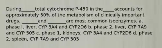 During______total cytochrome P-450 in the_____accounts for approximately 50% of the metabolism of clinically important drugs. _______and ________are most common isoenzymes. a. phase I, liver, CYP 3A4 and CYP2D6 b. phase 2, liver, CYP 7A9 and CYP 505 c. phase 1, kidneys, CYP 3A4 and CYP2D6 d. phase 2, spleen, CYP 7A9 and CYP 505