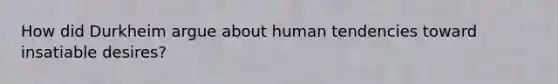 How did Durkheim argue about human tendencies toward insatiable desires?