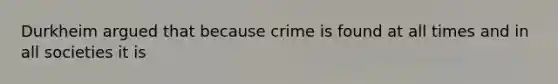 Durkheim argued that because crime is found at all times and in all societies it is