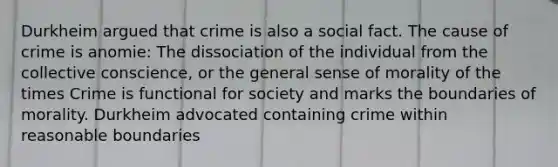 Durkheim argued that crime is also a social fact. The cause of crime is anomie: The dissociation of the individual from the collective conscience, or the general sense of morality of the times Crime is functional for society and marks the boundaries of morality. Durkheim advocated containing crime within reasonable boundaries