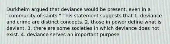 Durkheim argued that deviance would be present, even in a "community of saints." This statement suggests that 1. deviance and crime are distinct concepts. 2. those in power define what is deviant. 3. there are some societies in which deviance does not exist. 4. deviance serves an important purpose