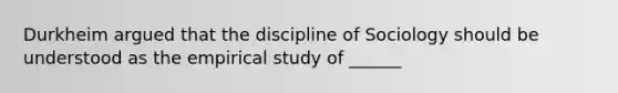 Durkheim argued that the discipline of Sociology should be understood as the empirical study of ______