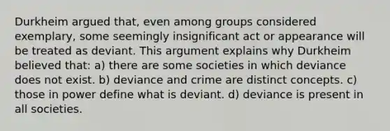 Durkheim argued that, even among groups considered exemplary, some seemingly insignificant act or appearance will be treated as deviant. This argument explains why Durkheim believed that: a) there are some societies in which deviance does not exist. b) deviance and crime are distinct concepts. c) those in power define what is deviant. d) deviance is present in all societies.