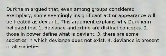 Durkheim argued that, even among groups considered exemplary, some seemingly insignificant act or appearance will be treated as deviant,. This argument explains why Durkheim believed that 1. deviance and crime are distinct concepts. 2. those in power define what is deviant. 3. there are some societies in which deviance does not exist. 4. deviance is present in all societies.