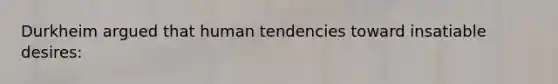 Durkheim argued that human tendencies toward insatiable desires: