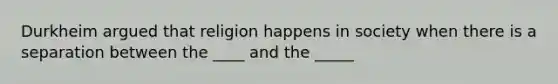 Durkheim argued that religion happens in society when there is a separation between the ____ and the _____