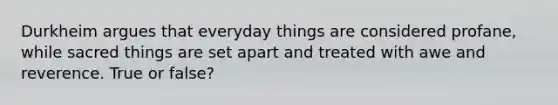 Durkheim argues that everyday things are considered profane, while sacred things are set apart and treated with awe and reverence. True or false?