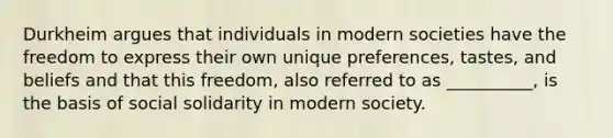 Durkheim argues that individuals in modern societies have the freedom to express their own unique preferences, tastes, and beliefs and that this freedom, also referred to as __________, is the basis of social solidarity in modern society.